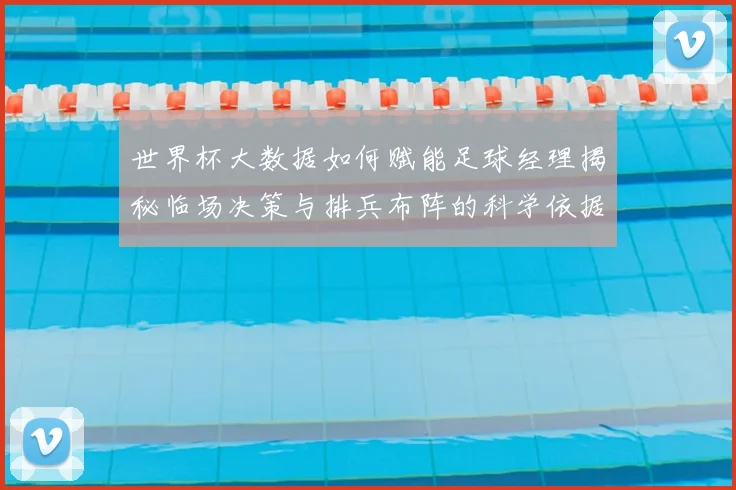 世界杯大数据如何赋能足球经理揭秘临场决策与排兵布阵的科学依据
