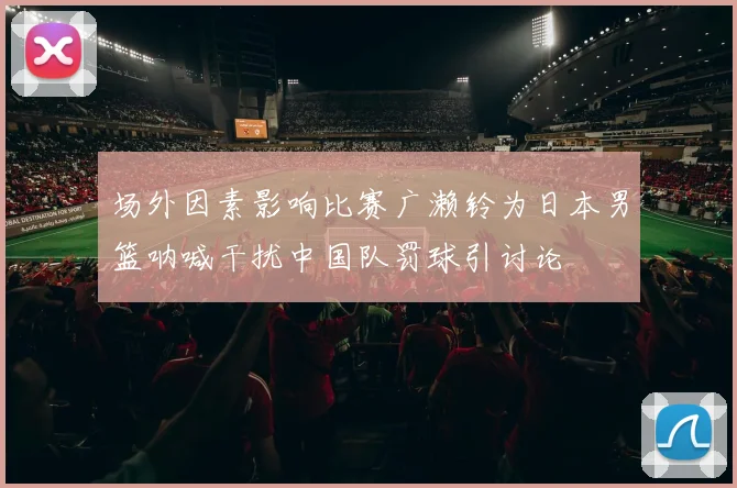 场外因素影响比赛广濑铃为日本男篮呐喊干扰中国队罚球引讨论