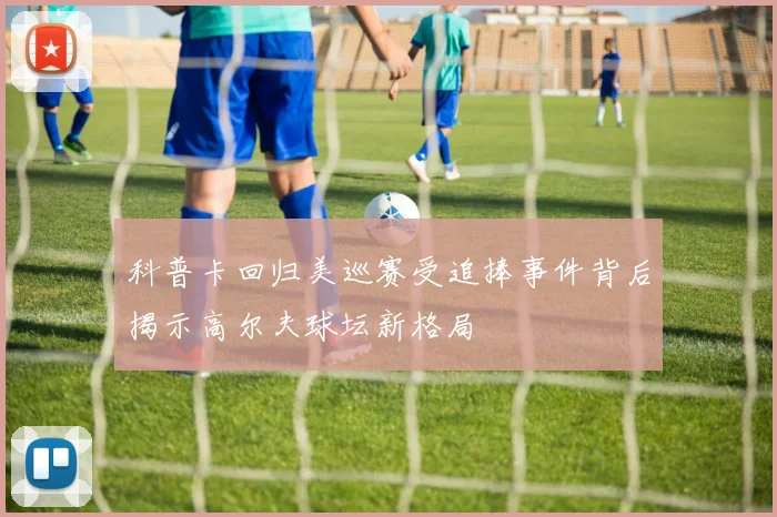 科普卡回归美巡赛受追捧事件背后揭示高尔夫球坛新格局