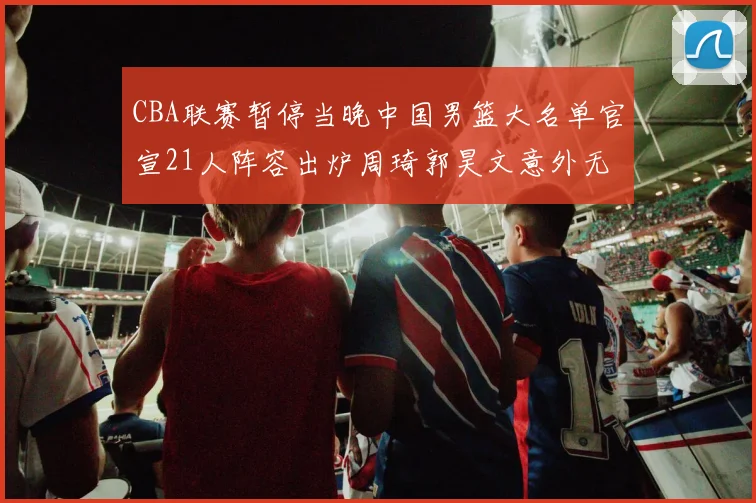 CBA联赛暂停当晚中国男篮大名单官宣21人阵容出炉周琦郭昊文意外无缘