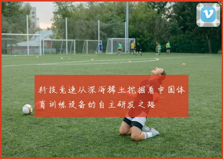 科技竞速从深海稀土挖掘看中国体育训练设备的自主研发之路
