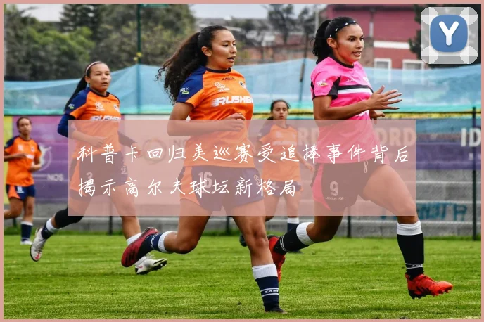 科普卡回归美巡赛受追捧事件背后揭示高尔夫球坛新格局