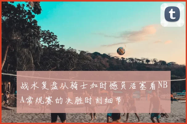 战术复盘从骑士加时憾负活塞看NBA常规赛的决胜时刻细节