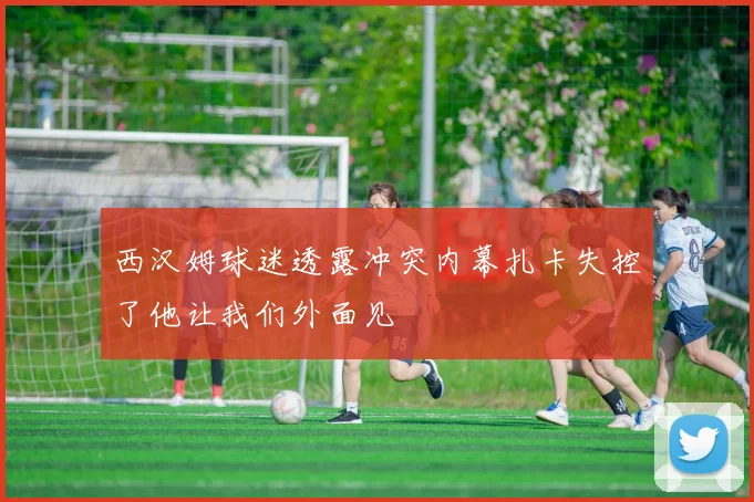 西汉姆球迷透露冲突内幕扎卡失控了他让我们外面见