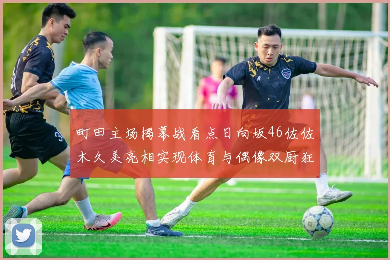 町田主场揭幕战看点日向坂46佐佐木久美亮相实现体育与偶像双厨狂喜