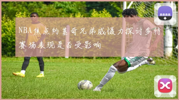 NBA焦点约基奇兄弟威慑力探讨多特赛场表现是否受影响