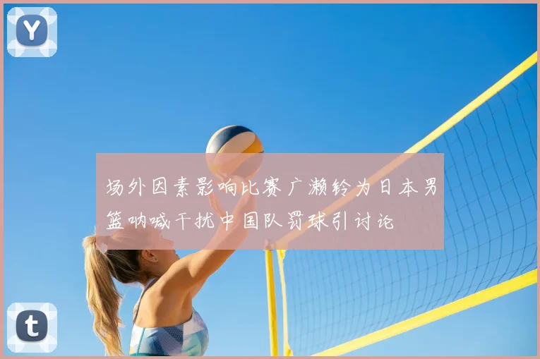 场外因素影响比赛广濑铃为日本男篮呐喊干扰中国队罚球引讨论