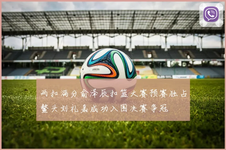 两扣满分俞泽辰扣篮大赛预赛独占鳌头刘礼嘉成功入围决赛争冠