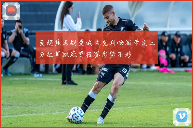 英超焦点战曼城力克利物浦带走三分红军欧冠资格赛形势不妙
