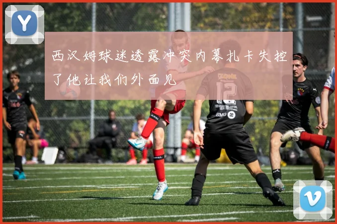 西汉姆球迷透露冲突内幕扎卡失控了他让我们外面见