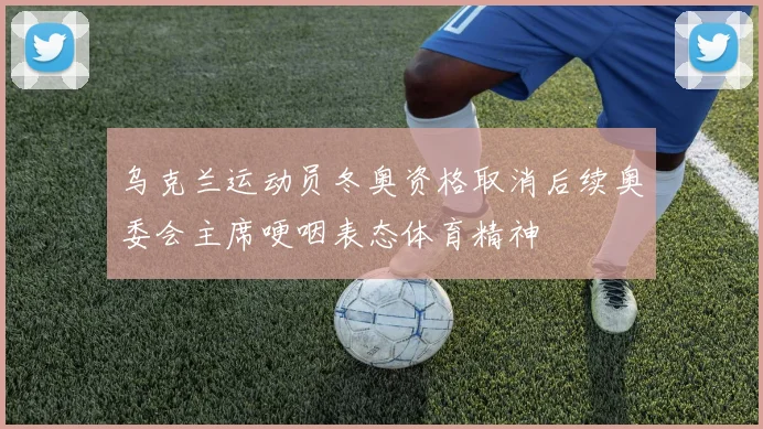 乌克兰运动员冬奥资格取消后续奥委会主席哽咽表态体育精神